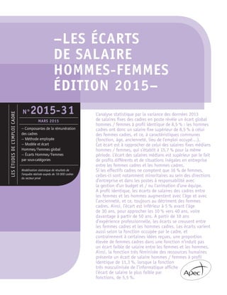 Lesétudesdel’emploicadre
—	Composantes de la rémunération
des cadres
— Méthode employée
— Modèle et écart
Hommes/Femmes global
— Écarts Hommes/Femmes
par sous-catégories
Modélisation statistique de résultats de
l’enquête réalisée auprès de 18 000 cadres
du secteur privé
N°2015-31
Mars 2015
–LES ÉCARTS 	
DE SALAIRE 	
HOMMES-FEMMES	
ÉDITION 2015–
L’analyse statistique par la variance des données 2013
de salaires fixes des cadres en poste révèle un écart global
hommes / femmes à profil identique de 8,5 % : les hommes
cadres ont donc un salaire fixe supérieur de 8,5 % à celui
des femmes cadres, et ce, à caractéristiques communes
(fonction, âge, ancienneté, lieu de l’emploi occupé…).
Cet écart est à rapprocher de celui des salaires fixes médians
hommes / femmes, qui s’établit à 15,7 % pour la même
période. L’écart des salaires médians est supérieur par le fait
de profils différents et de situations inégales en entreprise
entre les femmes cadres et les hommes cadres.
Si les effectifs cadres ne comptent que 36 % de femmes,
celles-ci sont notamment minoritaires au sein des directions
d’entreprise et dans les postes à responsabilité avec
la gestion d’un budget et / ou l’animation d’une équipe.
A profil identique, les écarts de salaires des cadres entre
les femmes et les hommes augmentent avec l’âge et avec
l’ancienneté, et ce, toujours au détriment des femmes
cadres. Ainsi, l’écart est inférieur à 5 % avant l’âge
de 30 ans, pour approcher les 10 % vers 40 ans, voire
davantage à partir de 50 ans. A partir de 10 ans
d’expérience professionnelle, les écarts se creusent entre
les femmes cadres et les hommes cadres. Les écarts varient
aussi selon la fonction occupée par le cadre, et
contrairement à certaines idées reçues, une proportion
élevée de femmes cadres dans une fonction n’induit pas
un écart faible de salaire entre les femmes et les hommes.
Ainsi, la fonction très féminisée des ressources humaines
présente un écart de salaire hommes / femmes à profil
identique de 11,3 %, lorsque la fonction
très masculinisée de l’informatique affiche
l’écart de salaire le plus faible par
fonctions, de 5,5 %.
 