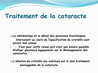 Traitement de la cataracte
 Le métabolisme et le détail des processus biochimiques
intervenant au cours de l’opacification du cristallin sont
encore mal connus.
 C’est pour cette raison qu’il n’est pas encore possible
d’influer pharmaco logiquement sur le développement des
cataractes.
 L'ablation du cristallin (ou exérèse) est le seul traitement
envisageable de la cataracte.
 