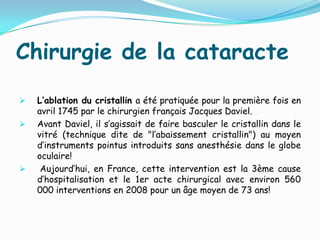 Chirurgie de la cataracte
 L’ablation du cristallin a été pratiquée pour la première fois en
avril 1745 par le chirurgien français Jacques Daviel.
 Avant Daviel, il s’agissait de faire basculer le cristallin dans le
vitré (technique dite de "l’abaissement cristallin") au moyen
d’instruments pointus introduits sans anesthésie dans le globe
oculaire!
 Aujourd’hui, en France, cette intervention est la 3ème cause
d’hospitalisation et le 1er acte chirurgical avec environ 560
000 interventions en 2008 pour un âge moyen de 73 ans!
 