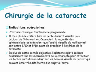 Chirurgie de la cataracte
Indications opératoires:
 C’est une chirurgie fonctionnelle programmée.
 Il n’y a plus de critère fixe de perte d’acuité visuelle pour
décider de l’intervention. Cependant, la majorité des
ophtalmologistes attendent que l’acuité visuelle du meilleur œil
soit entre 3/10 et 5/10 avant de procéder à l’exérèse de la
cataracte.
 En plus de cette donnée objective, l’ophtalmologiste se base
évidemment sur les inconvénients de la cataracte pour effectuer
les taches quotidiennes donc sur les besoins visuels du patient qui
peuvent être très différents d’un sujet à l’autre.
 
