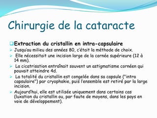 Chirurgie de la cataracte
Extraction du cristallin en intra-capsulaire
 Jusqu’au milieu des années 80, c’était la méthode de choix.
 Elle nécessitait une incision large de la cornée supérieure (12 à
14 mm).
 La cicatrisation entraînait souvent un astigmatisme cornéen qui
pouvait atteindre 4d.
 La totalité du cristallin est congelée dans sa capsule ("intra
capsulaire") par cryophakie, puis l’ensemble est retiré par la large
incision.
 Aujourd’hui, elle est utilisée uniquement dans certains cas
(luxation du cristallin ou, par faute de moyens, dans les pays en
voie de développement).
 