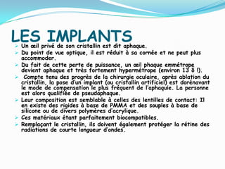 LES IMPLANTS Un œil privé de son cristallin est dit aphaque.
 Du point de vue optique, il est réduit à sa cornée et ne peut plus
accommoder.
 Du fait de cette perte de puissance, un œil phaque emmétrope
devient aphaque et très fortement hypermétrope (environ 13 δ !).
 Compte tenu des progrès de la chirurgie oculaire, après ablation du
cristallin, la pose d’un implant (ou cristallin artificiel) est dorénavant
le mode de compensation le plus fréquent de l’aphaquie. La personne
est alors qualifiée de pseudaphaque.
 Leur composition est semblable à celles des lentilles de contact: Il
en existe des rigides à base de PMMA et des souples à base de
silicone ou de divers polymères d’acrylique.
 Ces matériaux étant parfaitement biocompatibles.
 Remplaçant le cristallin, ils doivent également protéger la rétine des
radiations de courte longueur d’ondes.
 