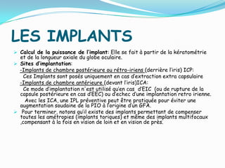 LES IMPLANTS
 Calcul de la puissance de l’implant: Elle se fait à partir de la kératométrie
et de la longueur axiale du globe oculaire.
 Sites d’implantation:
-Implants de chambre postérieure ou rétro-iriens (derrière l’iris) ICP:
Ces Implants sont posés uniquement en cas d’extraction extra capsulaire
-Implants de chambre antérieure (devant l’iris)ICA:
Ce mode d’implantation n'est utilisé qu’en cas d’EIC (ou de rupture de la
capsule postérieure en cas d’EEC) ou d’echec d’une implantation retro irienne.
Avec les ICA, une IPL préventive peut être pratiquée pour éviter une
augmentation soudaine de la PIO à l’origine d’un GFA.
 Pour terminer, notons qu’il existe des implants permettant de compenser
toutes les amétropies (implants toriques) et même des implants multifocaux
,compensant à la fois en vision de loin et en vision de près.
 