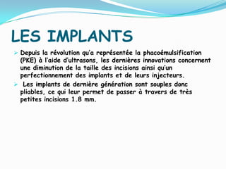 LES IMPLANTS
 Depuis la révolution qu’a représentée la phacoémulsification
(PKE) à l’aide d’ultrasons, les dernières innovations concernent
une diminution de la taille des incisions ainsi qu’un
perfectionnement des implants et de leurs injecteurs.
 Les implants de dernière génération sont souples donc
pliables, ce qui leur permet de passer à travers de très
petites incisions 1.8 mm.
 