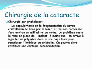 Chirurgie de la cataracte
Chirurgie par phakolaser:
Le capsulorhexis et la fragmentation du noyau
cristallinien se fera par le laser. L’ incision cornéenne
fera environ un millimètre ou moins. Le problème reste
la mise en place de l'implant, à moins que l'on arrive à
injecter un polymère dans le sac capsulaire pour
remplacer l'intérieur du cristallin. On pourra alors
restituer une certaine accommodation.
 
