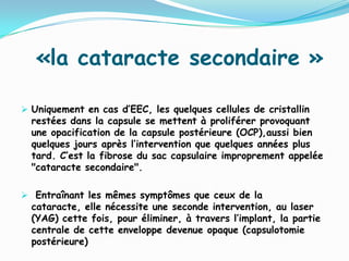 «la cataracte secondaire »
 Uniquement en cas d’EEC, les quelques cellules de cristallin
restées dans la capsule se mettent à proliférer provoquant
une opacification de la capsule postérieure (OCP),aussi bien
quelques jours après l’intervention que quelques années plus
tard. C’est la fibrose du sac capsulaire improprement appelée
"cataracte secondaire".
 Entraînant les mêmes symptômes que ceux de la
cataracte, elle nécessite une seconde intervention, au laser
(YAG) cette fois, pour éliminer, à travers l’implant, la partie
centrale de cette enveloppe devenue opaque (capsulotomie
postérieure)
 
