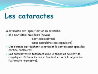 Les cataractes
la cataracte est l’opacification du cristallin.
 elle peut être:-Nucléaire (noyau)
-Corticale (cortex)
-Sous capsulaire (sac capsulaire)
 Des formes qui touchent le noyau et le cortex sont appelées
cortico-nucléaires.
 Ces cataractes se totalisent avec le temps et peuvent se
compliquer d’intumescence et/ou évoluer vers la régression
(cataracte régressive).
 