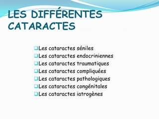 LES DIFFÉRENTES
CATARACTES
Les cataractes séniles
Les cataractes endocriniennes
Les cataractes traumatiques
Les cataractes compliquées
Les cataractes pathologiques
Les cataractes congénitales
Les cataractes iatrogènes
 