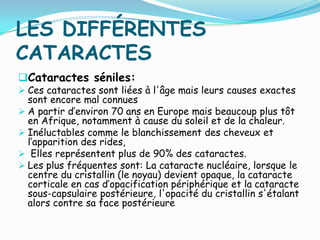 LES DIFFÉRENTES
CATARACTES
Cataractes séniles:
 Ces cataractes sont liées à l'âge mais leurs causes exactes
sont encore mal connues
 A partir d’environ 70 ans en Europe mais beaucoup plus tôt
en Afrique, notamment à cause du soleil et de la chaleur.
 Inéluctables comme le blanchissement des cheveux et
l’apparition des rides,
 Elles représentent plus de 90% des cataractes.
 Les plus fréquentes sont: La cataracte nucléaire, lorsque le
centre du cristallin (le noyau) devient opaque, la cataracte
corticale en cas d’opacification périphérique et la cataracte
sous-capsulaire postérieure, l'opacité du cristallin s'étalant
alors contre sa face postérieure
 