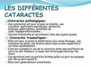 LES DIFFÉRENTES
CATARACTES
Cataractes pathologiques:
 Ces cataractes ont pour origine un diabète, une
Leucémie, dystrophie myotonique, dermatite
atopique, galactosémie, syndrome de
Lowe, hypoparathyroidisme….
 Souvent bilatérales et surviennent chez des sujets jeunes.
 Cataractes traumatiques:
 Elles ont pour origines la pénétration d’un corps étranger, une
contusion du globe, une brulure électrique ou une exposition à
certains rayonnements.
 C’est par exemple le cas de la cataracte dites des souffleurs de
verre ou des fondeurs, à cause des infrarouges émis par les
fours.
 Ces dernières sont aujourd’hui évitées grâce au port de masques
anti-IR ou anti-rayons X.
 Elles sont généralement unilatérales
 