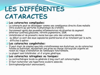 LES DIFFÉRENTES
CATARACTES
 Les cataractes compliquées:
 La cataracte peut se développer comme une conséquence directe d’une maladie
intra oculaire qui perturbe la physiologie du cristallin.
 Surviennent après des poussées inflammatoires récidivantes du segment
antérieur (uvéites),glaucome, rétinite pigmentaire, DDR.
 Unilatérales et de pronostic moins bon que celui des cataractes séniles.
 au début ce sont des sous capsulaires postérieures et se totalisent par la suite.
 difficiles à opérer.
 Les cataractes congénitales:
 Il peut s’agir de simples opacités cristalliniennes non évolutives, ou de cataractes
totales ou subtotale, nécessitant une prise en charge chirurgicale urgente en
raison du risque d’installation de l’amblyopie fonctionnelle.
 La plupart sont bilatérales et d’ origine génétique.
 Les cataractes iatrogènes ou toxiques:
 La corticothérapie locale ou générale à long court est cataractogène.
 Il faut rechercher une hypertonie oculaire associée.
 Dinitrophenol(produit anorexisant).
 