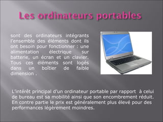 sont des ordinateurs intégrants
l’ensemble des éléments dont ils
ont besoin pour fonctionner : une
alimentation    électrique     sur
batterie, un écran et un clavier.
Tous ces éléments sont logés
dans    un   boîtier   de   faible
dimension .


L’intérêt principal d’un ordinateur portable par rapport à celui
de bureau est sa mobilité ainsi que son encombrement réduit.
En contre partie le prix est généralement plus élevé pour des
performances légèrement moindres.
 