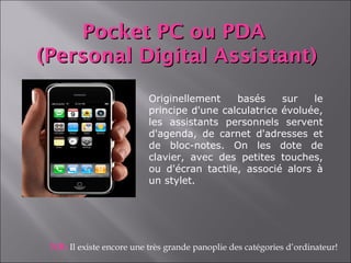 Pocket PC ou PDA
(Personal Digital Assistant)
                          Originellement    basés     sur   le
                          principe d'une calculatrice évoluée,
                          les assistants personnels servent
                          d'agenda, de carnet d'adresses et
                          de bloc-notes. On les dote de
                          clavier, avec des petites touches,
                          ou d'écran tactile, associé alors à
                          un stylet.




 NB: Il existe encore une très grande panoplie des catégories d’ordinateur!
 