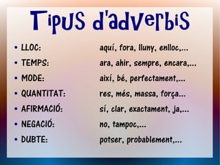 Tipus d'adverbis
●   LLOC:        aquí, fora, lluny, enlloc,...
●   TEMPS:       ara, ahir, sempre, encara,...
●   MODE:        així, bé, perfectament,...
●   QUANTITAT:   res, més, massa, força...
●   AFIRMACIÓ:   sí, clar, exactament, ja,...
●   NEGACIÓ:     no, tampoc,...
●   DUBTE:       potser, probablement,...
 