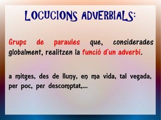 LOCUCIONS ADVERBIALS:

Grups de paraules que, considerades
globalment, realitzen la funció d'un adverbi.

a mitges, des de lluny, en ma vida, tal vegada,
per poc, per descomptat,...
 