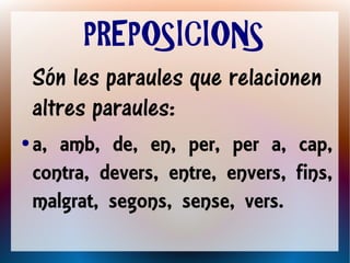 PREPOSICIONS
    Són les paraules que relacionen
    altres paraules:
●   a, amb, de, en, per, per a, cap,
    contra, devers, entre, envers, fins,
    malgrat, segons, sense, vers.
 