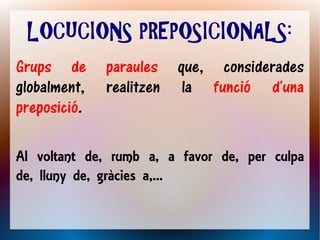 LOCUCIONS PREPOSICIONALS:
Grups de      paraules que, considerades
globalment,   realitzen la funció d'una
preposició.

Al voltant de, rumb a, a favor de, per culpa
de, lluny de, gràcies a,...
 