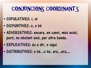 CONJUNCIONS COORDINANTS
● COPULATIVES: i, ni
● DISYUNTIVES: o, o bé


● ADVERSATIVES: encara, en canvi, més aviat,

  però, no obstant això, per altra banda.
● EXPLICATIVES: és a dir, o sigui


● DISTRIBUTIVES: o bé...o bé, ara...ara,...
 