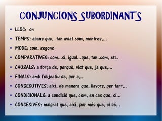 CONJUNCIONS SUBORDINANTS
●   LLOC: on
●   TEMPS: abans que, tan aviat com, mentres,...
●   MODE: com, segons
●   COMPARATIVES: com...si, igual...que, tan..com, etc.
●   CAUSALS: a força de, perquè, vist que, ja que,...
●   FINALS: amb l'objectiu de, per a,...
●   CONSECUTIVES: així, de manera que, llavors, per tant...
●   CONDICIONALS: a condició que, com, en cas que, si...
●   CONCESIVES: malgrat que, així, per més que, si bé...
 