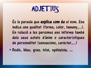 ADJETIUS
    És la paraula que explica com és el nom. Ens
    indica una qualitat (forma, color, tamany,...).
    En relació a les persones ens informa també
    dels seus estats d'ànim o característiques
    de personalitat (sensacions, caràcter,...)
●   Rodó, blau, gran, trist, optimista, ...
 