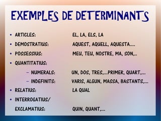 EXEMPLES DE DETERMINANTS
●   ARTICLES:             EL, LA, ELS, LA
●   DEMOSTRATIUS:         AQUEST, AQUELL, AQUESTA....
●   POSSESSIUS:           MEU, TEU, NOSTRE, MA, SON,..
●   QUANTITATIUS:
        –   NUMERALS:     UN, DOS, TRES,...PRIMER, QUART,...
        –   INDEFINITS:   VARIS, ALGUN, MASSA, BASTANTS,...
●   RELATIUS:             LA QUAL
●   INTERROGATIUS/
    EXCLAMATIUS:          QUIN, QUANT,...
 