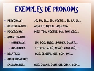 EXEMPLES DE PRONOMS
●   PERSONALS:        JO, TU, ELL, EM, VOSTÈ,... EL, LA, LI,...
●   DEMOSTRATIUS:     AQUEST, AQUELL, AQUESTA....
●   POSSESSIUS:       MEU, TEU, NOSTRE, MA, TON, SES,...
●   QUANTITATIUS:
    –   NUMERALS:     UN, DOS, TRES,...PRIMER, QUART,...
    –   INDEFINITS:   TOTHOM, ALGÚ, NINGÚ, CADASCÚ,...
●   RELATIUS:         QUE, EL QUAL, QUI, COM, ON,...
●   INTERROGATIUS/
    EXCLAMATIUS:      QUÈ, QUANT, QUIN, ON, QUAN, COM...
 