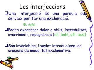 Les interjeccions
Una interjecció és una paraula que
serveix per fer una exclamació.
Ei, vigila!
Poden expressar dolor o oblit, incredulitat,
avorriment, repugnància (ai!, bah!, uf!, ecs!)
Són invariables, i sovint introdueixen les
oracions de modalitat exclamativa.
 