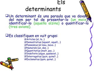Els
determinants
Un determinant és una paraula que va davant
del nom per tal de presentar-lo (un moix),
identificar-lo (aquella alzina) o quantificar-lo
(tres avions).
Es classifiquen en vuit grups:
Articles (el, la…)
Demostratius (aquest, aquell,…)
Possessius (el meu, meva…)
Numerals (un, dos…)
Quantitatius (molt, poc…)
Indefinits (algun, qualsevol…)
Interrogatius (quin, quina?…)
Exclamatius (quin, quina!...)
 