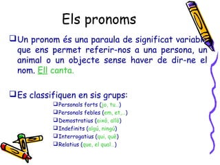 Els pronoms
Un pronom és una paraula de significat variable
que ens permet referir-nos a una persona, un
animal o un objecte sense haver de dir-ne el
nom. Ell canta.
Es classifiquen en sis grups:
Personals forts (jo, tu…)
Personals febles (em, et,…)
Demostratius (això, allò)
Indefinits (algú, ningú)
Interrogatius (qui, què)
Relatius (que, el qual…)
 