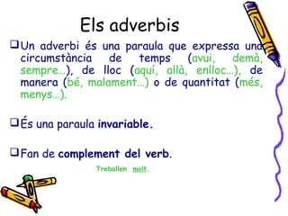 Els adverbis
Un adverbi és una paraula que expressa una
circumstància de temps (avui, demà,
sempre…), de lloc (aquí, allà, enlloc…), de
manera (bé, malament…) o de quantitat (més,
menys…).
És una paraula invariable.
Fan de complement del verb.
Treballen molt.
 