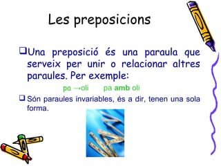 Les preposicions
Una preposició és una paraula que
serveix per unir o relacionar altres
paraules. Per exemple:
pa →oli pa amb oli
 Són paraules invariables, és a dir, tenen una sola
forma.
 