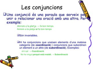 Les conjuncions
Una conjunció és una paraula que serveix per
unir o relacionar una oració amb una altra. Per
exemple:
Anirem a la platja → fa bon temps.
Anirem a la platja si fa bon temps
Són invariables.
Hi ha conjuncions que uneixen elements d’una mateixa
categoria (de coordinació) i conjuncions que subordinen
un element a un altre (de subordinació). Exemples:
oli i sal → Coordinació
No ha vingut perquè està malalt. → Subordinació
 