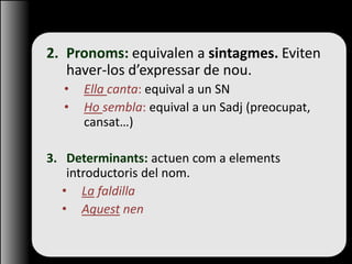 2. Pronoms: equivalen a sintagmes. Eviten
haver-los d’expressar de nou.
• Ella canta: equival a un SN
• Ho sembla: equival a un Sadj (preocupat,
cansat…)
3. Determinants: actuen com a elements
introductoris del nom.
• La faldilla
• Aquest nen
 