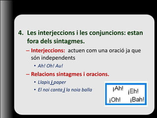 4. Les interjeccions i les conjuncions: estan
fora dels sintagmes.
– Interjeccions: actuen com una oració ja que
són independents
• Ah! Oh! Au!
– Relacions sintagmes i oracions.
• Llapis i paper
• El noi canta i la noia balla
 