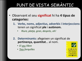 PUNT DE VISTA SEMÀNTIC
• Observant el seu significat hi ha 4 tipus de
categories:
1. Verbs, noms, adjectius, adverbis i interjeccions:
tenen un significat ple i autònom.
• Riure, platja, gran, després, oh!
2. Determinants: afegeixen un significat de
pertinença, quantitat… al nom.
• El seu llibre
• Tres forquilles
 