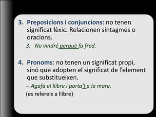 3. Preposicions i conjuncions: no tenen
significat lèxic. Relacionen sintagmes o
oracions.
3. No vindré perquè fa fred.
4. Pronoms: no tenen un significat propi,
sinó que adopten el significat de l’element
que substitueixen.
– Agafa el llibre i porta’l a la mare.
(es refereix a llibre)
 