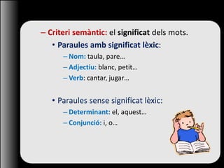 – Criteri semàntic: el significat dels mots.
• Paraules amb significat lèxic:
– Nom: taula, pare…
– Adjectiu: blanc, petit…
– Verb: cantar, jugar…
• Paraules sense significat lèxic:
– Determinant: el, aquest…
– Conjunció: i, o…
 