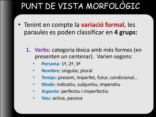 PUNT DE VISTA MORFOLÒGIC
• Tenint en compte la variació formal, les
paraules es poden classificar en 4 grups:
1. Verbs: categoria lèxica amb més formes (en
presenten un centenar). Varien segons:
• Persona: 1ª, 2ª, 3ª
• Nombre: singular, plural
• Temps: present, imperfet, futur, condicional…
• Mode: indicatiu, subjuntiu, imperatiu
• Aspecte: perfectiu i imperfectiu
• Veu: activa, passiva
 