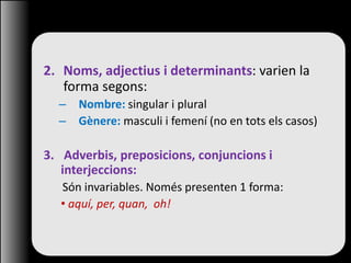 2. Noms, adjectius i determinants: varien la
forma segons:
– Nombre: singular i plural
– Gènere: masculi i femení (no en tots els casos)
3. Adverbis, preposicions, conjuncions i
interjeccions:
Són invariables. Només presenten 1 forma:
• aquí, per, quan, oh!
 