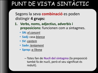 PUNT DE VISTA SINTÀCTIC
Segons la seva combinació es poden
distingir 4 grups:
1. Verbs, noms, adjectius, adverbis i
preposicions: funcionen com a sintagmes.
• SN: el concert
• Sadj: casa blanca
• SV: cantem
• Sadv: lentament
• Sprep: a l’Anna
– Totes fan de Nucli del sintagma (la preposició
també fa de nucli, però el seu significat és
reduït).
 
