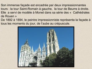 Son immense façade est encadrée par deux impressionnantes tours : la tour Saint-Romain à gauche,  la tour de Beurre à droite. Elle  a servi de modèle à Monet dans sa série des «  Cathédrales de Rouen » De 1892 à 1894, le peintre impressionniste représenta la façade à tous les moments du jour, de l’aube au crépuscule. 