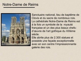 Notre-Dame de Reims Sanctuaire national, lieu de baptême de Clovis et du sacre de nombreux rois. La cathédrale Notre-Dame de Reims est à la fois un symbole de la  royauté française et un des plus beaux chefs-d’œuvre de l’art gothique du XIIIème siècle. Elle abrite plus de 2.300 statues et possède une façade exceptionnelle avec en son centre l’impressionnante galerie des rois. 