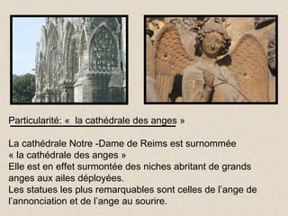 Particularité: «  la cathédrale des anges » La cathédrale Notre -Dame de Reims est surnommée  « la cathédrale des anges » Elle est en effet surmontée des niches abritant de grands anges aux ailes déployées. Les statues les plus remarquables sont celles de l’ange de l’annonciation et de l’ange au sourire. 
