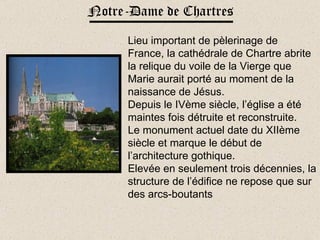 Notre-Dame de Chartres Lieu important de pèlerinage de France, la cathédrale de Chartre abrite la relique du voile de la Vierge que Marie aurait porté au moment de la naissance de Jésus.  Depuis le IVème siècle, l’église a été maintes fois détruite et reconstruite. Le monument actuel date du XIIème siècle et marque le début de l’architecture gothique. Elevée en seulement trois décennies, la structure de l’édifice ne repose que sur des arcs-boutants 