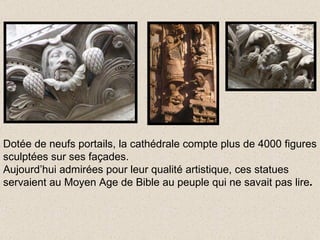 Dotée de neufs portails, la cathédrale compte plus de 4000 figures sculptées sur ses façades. Aujourd’hui admirées pour leur qualité artistique, ces statues servaient au Moyen Age de Bible au peuple qui ne savait pas lire . 