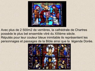 Avec plus de 2 500m2 de verrières, la cathédrale de Chartres possède le plus bel ensemble vitré du XIIIème siècle. Réputés pour leur couleur bleue inimitable ils représentent les  personnages et passages de la Bible ainsi que la  légende Dorée. 