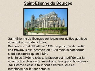 Saint-Etienne de Bourges Saint-Etienne de Bourges est le premier édifice gothique construit au sud de la Loire. Ses travaux ont débuté en 1195. La plus grande partie des travaux s’est  achevée en 1230 mais la cathédrale n’est consacrée qu’en 1324. A la fin du XIVème siècle, la façade est modifiée par la construction d’un vaste fenestrage: le « grand housteau »  Au XVème siècle la tour nord s’écroule, elle est remplacée par la tour actuelle 