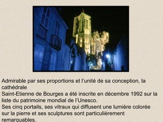 Admirable par ses proportions et l’unité de sa conception, la cathédrale Saint-Etienne de Bourges a été inscrite en décembre 1992 sur la liste du patrimoine mondial de l’Unesco. Ses cinq portails, ses vitraux qui diffusent une lumière colorée sur la pierre et ses sculptures sont particulièrement remarquables. 