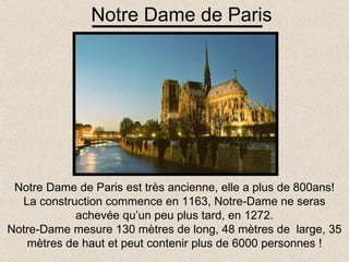 Notre Dame de Paris est très ancienne, elle a plus de 800ans! La construction commence en 1163, Notre-Dame ne seras achevée qu’un peu plus tard, en 1272. Notre-Dame mesure 130 mètres de long, 48 mètres de  large, 35 mètres de haut et peut contenir plus de 6000 personnes ! Notre Dame de Paris 