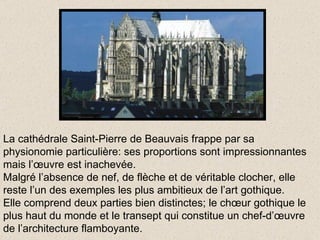 La cathédrale Saint-Pierre de Beauvais frappe par sa physionomie particulière: ses proportions sont impressionnantes mais l’œuvre est inachevée. Malgré l’absence de nef, de flèche et de véritable clocher, elle reste l’un des exemples les plus ambitieux de l’art gothique. Elle comprend deux parties bien distinctes; le chœur gothique le plus haut du monde et le transept qui constitue un chef-d’œuvre de l’architecture flamboyante. 